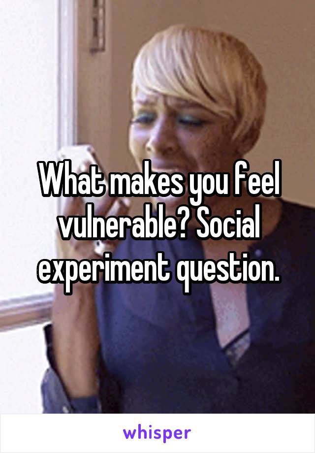 What makes you feel vulnerable? Social experiment question.