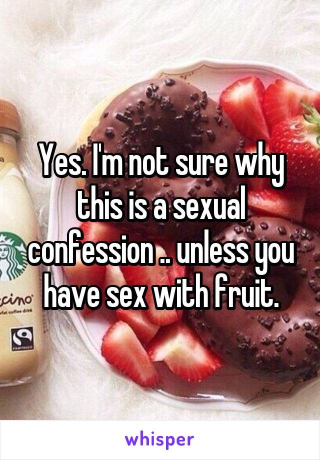 Yes. I'm not sure why this is a sexual confession .. unless you have sex with fruit.