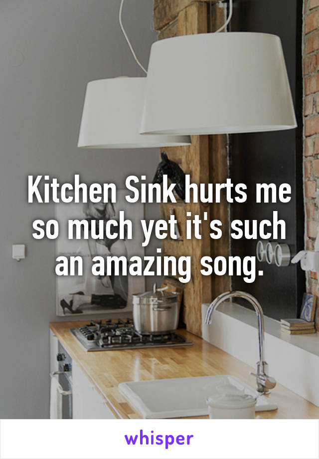 Kitchen Sink hurts me so much yet it's such an amazing song.