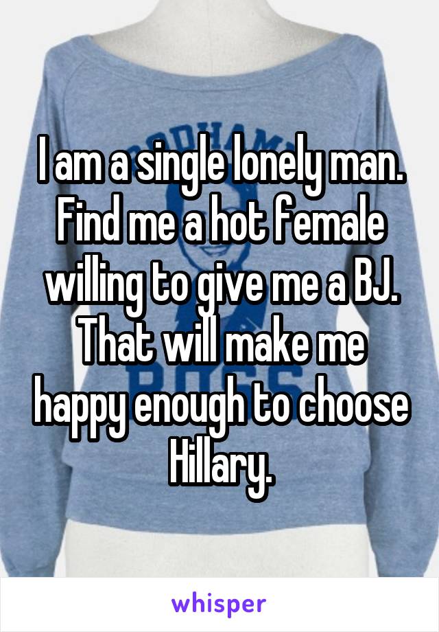 I am a single lonely man. Find me a hot female willing to give me a BJ. That will make me happy enough to choose Hillary.