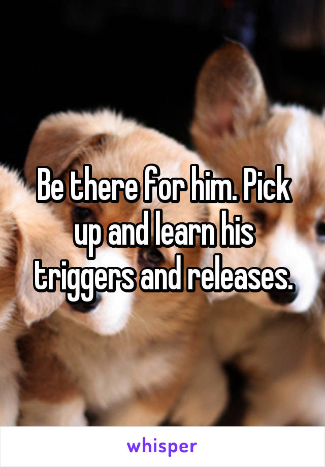 Be there for him. Pick up and learn his triggers and releases.