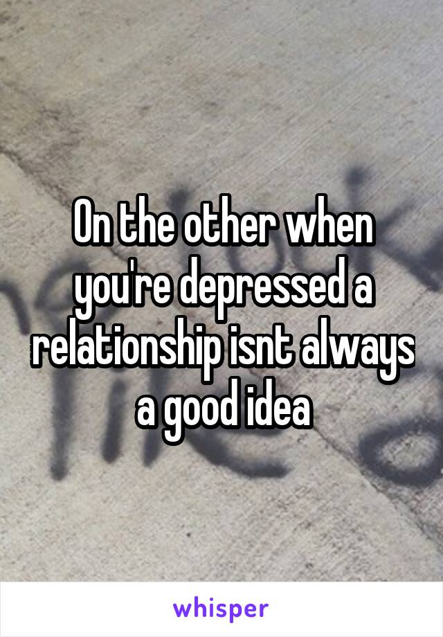 On the other when you're depressed a relationship isnt always a good idea