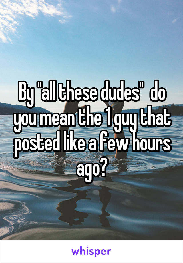 By "all these dudes"  do you mean the 1 guy that posted like a few hours ago?