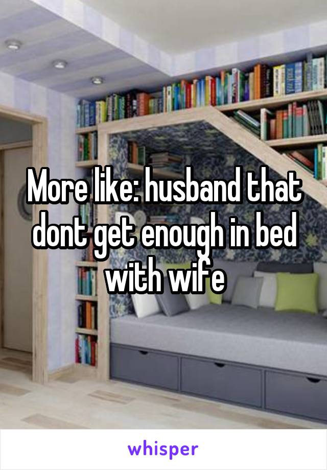 More like: husband that dont get enough in bed with wife