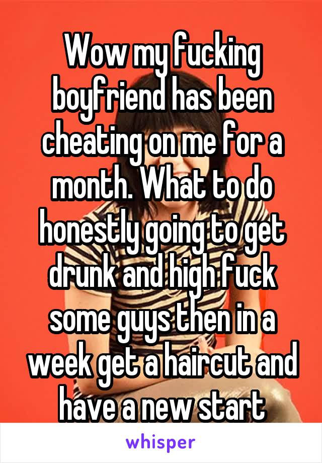 Wow my fucking boyfriend has been cheating on me for a month. What to do honestly going to get drunk and high fuck some guys then in a week get a haircut and have a new start