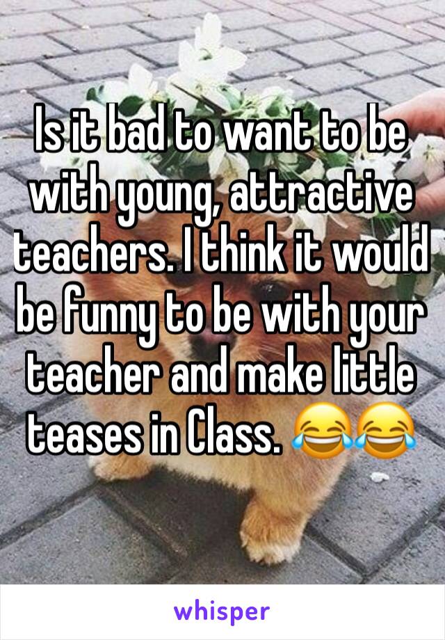 Is it bad to want to be with young, attractive teachers. I think it would be funny to be with your teacher and make little teases in Class. 😂😂