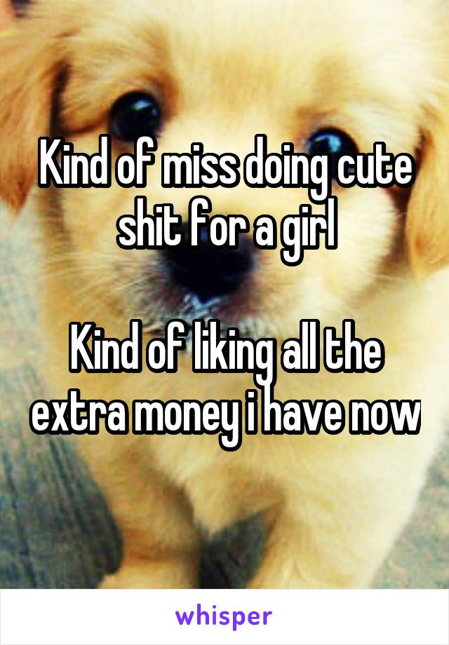 Kind of miss doing cute shit for a girl

Kind of liking all the extra money i have now 