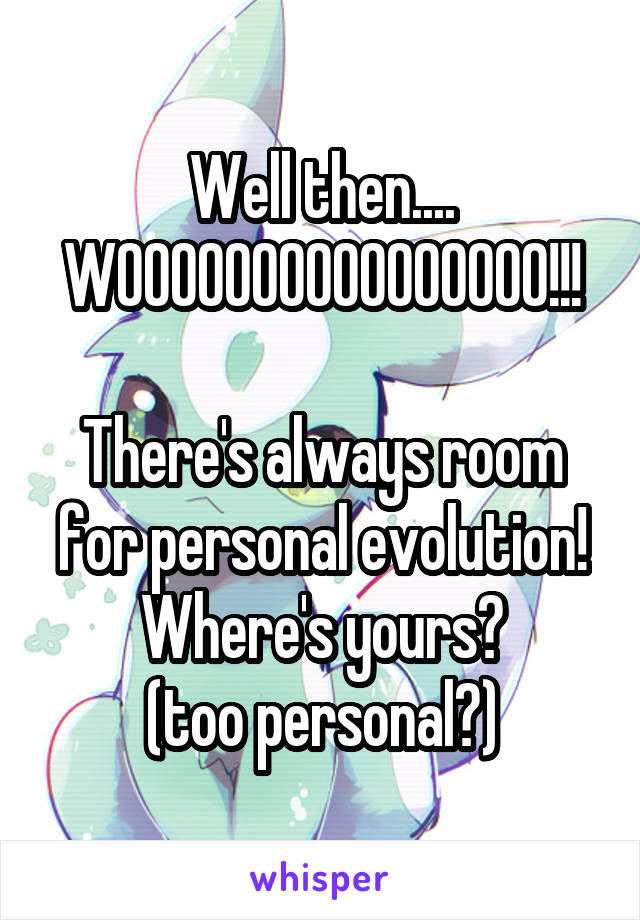 Well then....
WOOOOOOOOOOOOOOOO!!!

There's always room for personal evolution!
Where's yours?
(too personal?)