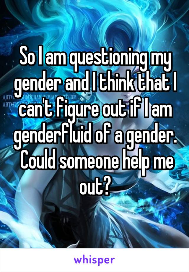 So I am questioning my gender and I think that I can't figure out if I am genderfluid of a gender.  Could someone help me out?
