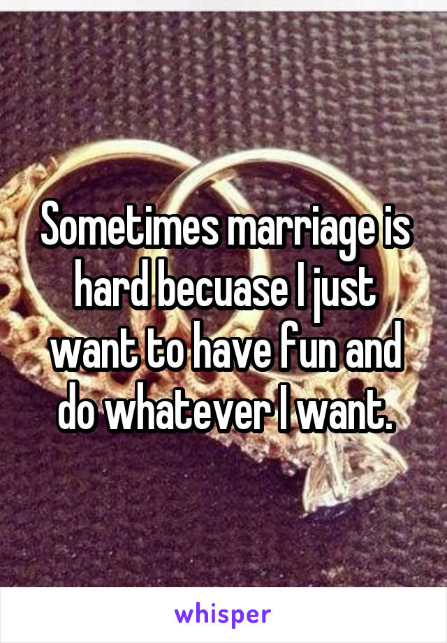 Sometimes marriage is hard becuase I just want to have fun and do whatever I want.