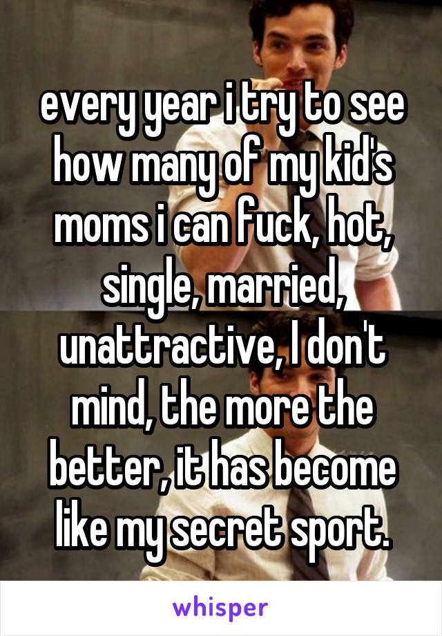 every year i try to see how many of my kid's moms i can fuck, hot, single, married, unattractive, I don't mind, the more the better, it has become like my secret sport.