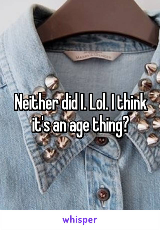 Neither did I. Lol. I think it's an age thing?