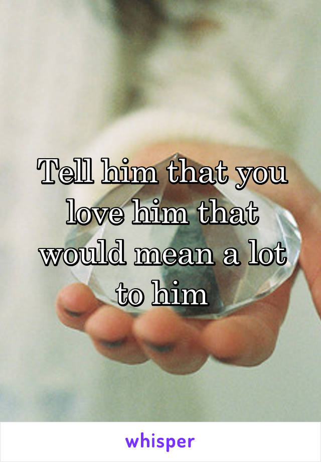 Tell him that you love him that would mean a lot to him