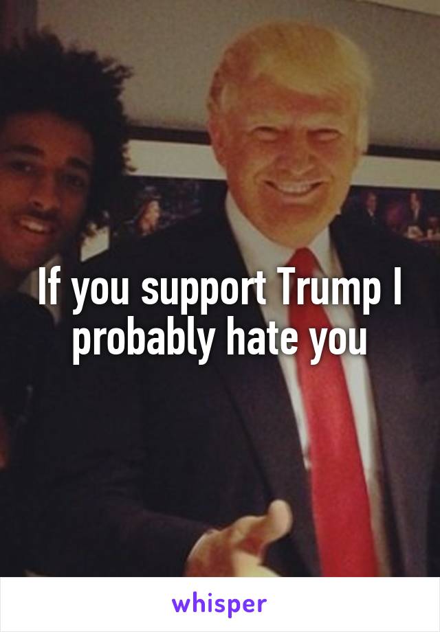 If you support Trump I probably hate you