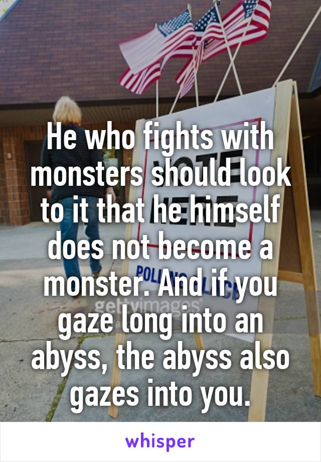 

He who fights with monsters should look to it that he himself does not become a monster. And if you gaze long into an abyss, the abyss also gazes into you.