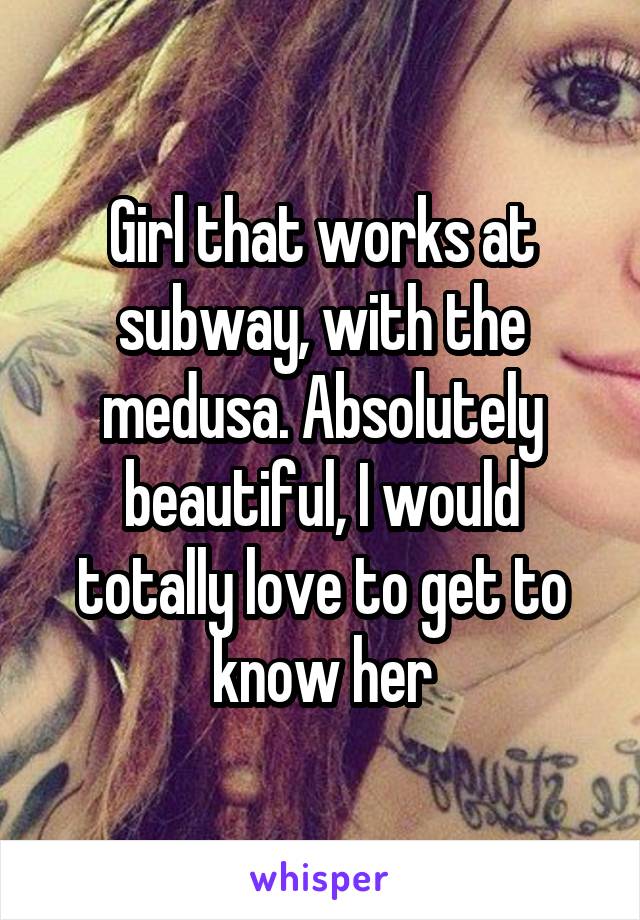 Girl that works at subway, with the medusa. Absolutely beautiful, I would totally love to get to know her