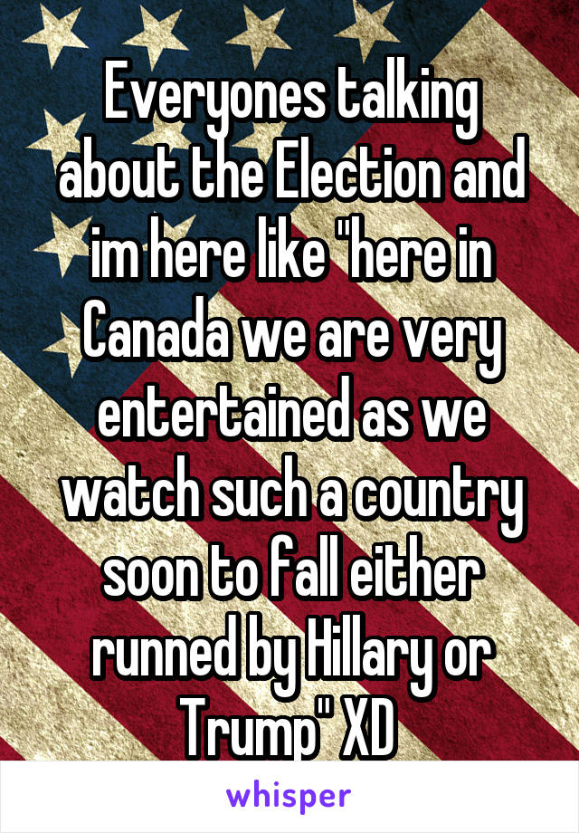 Everyones talking about the Election and im here like "here in Canada we are very entertained as we watch such a country soon to fall either runned by Hillary or Trump" XD 