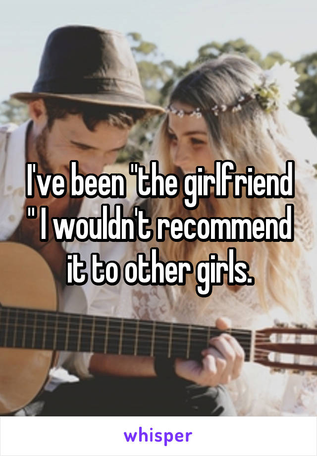 I've been "the girlfriend " I wouldn't recommend it to other girls.