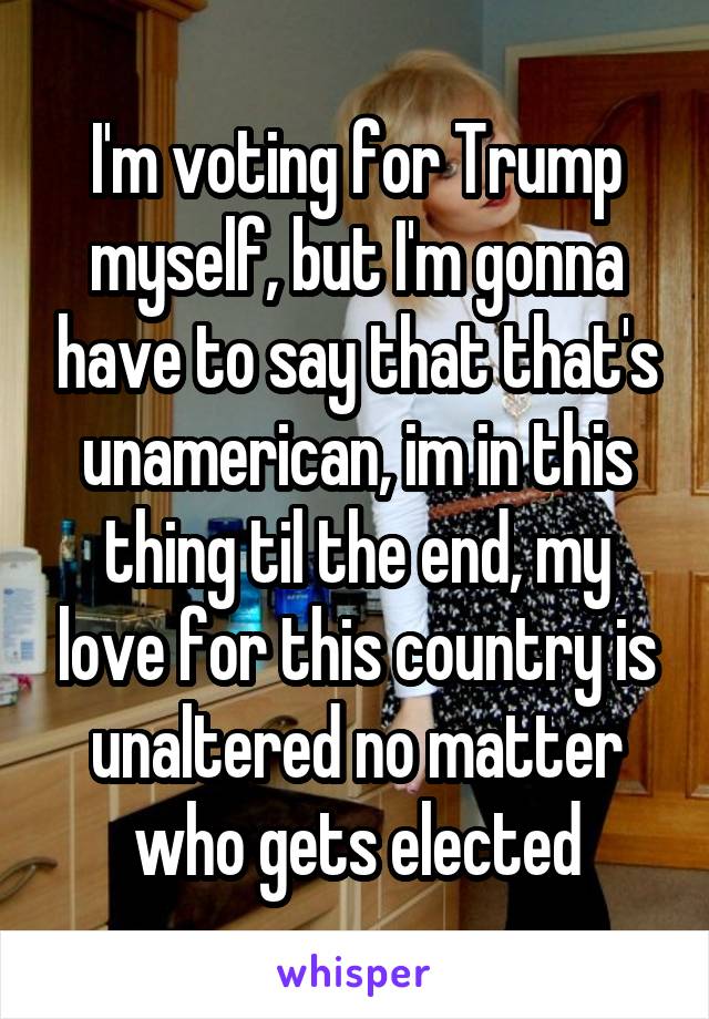 I'm voting for Trump myself, but I'm gonna have to say that that's unamerican, im in this thing til the end, my love for this country is unaltered no matter who gets elected