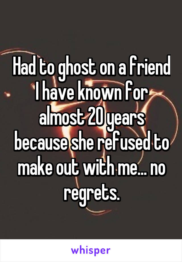 Had to ghost on a friend I have known for almost 20 years because she refused to make out with me... no regrets.