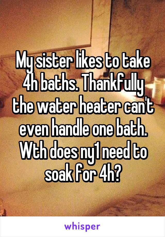 My sister likes to take 4h baths. Thankfully the water heater can't even handle one bath. Wth does ny1 need to soak for 4h?