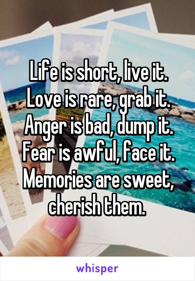 Life is short, live it. Love is rare, grab it. Anger is bad, dump it. Fear is awful, face it. Memories are sweet, cherish them. 