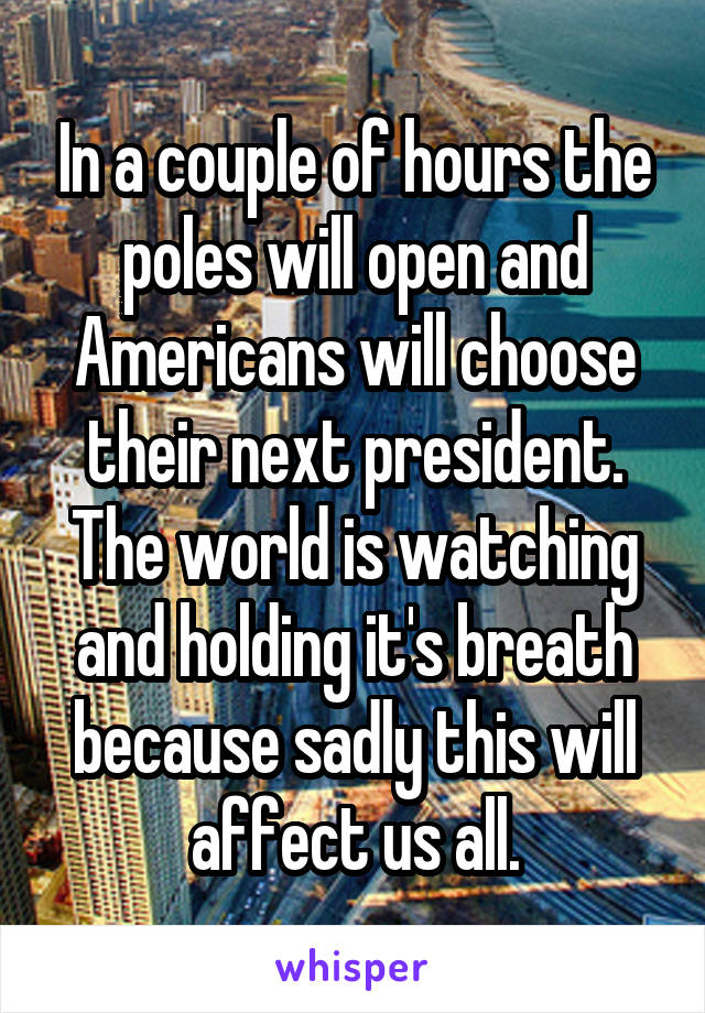 In a couple of hours the poles will open and Americans will choose their next president. The world is watching and holding it's breath because sadly this will affect us all.