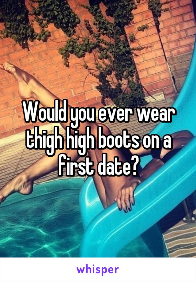 Would you ever wear thigh high boots on a first date?