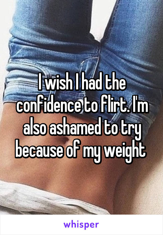 I wish I had the confidence to flirt. I'm also ashamed to try because of my weight 