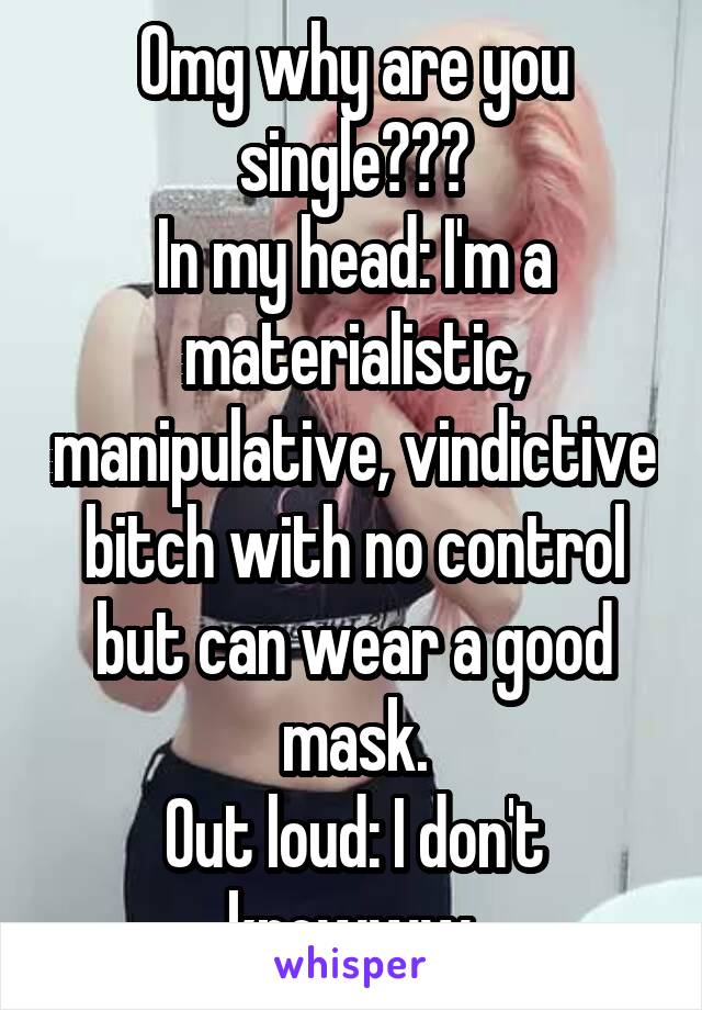 Omg why are you single???
In my head: I'm a materialistic, manipulative, vindictive bitch with no control but can wear a good mask.
Out loud: I don't knowww.