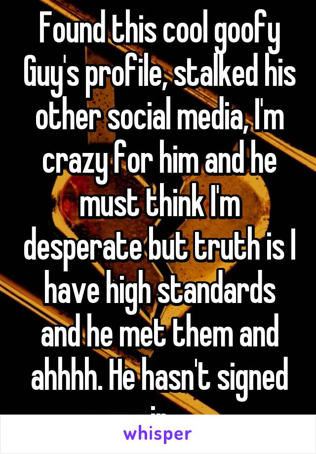 Found this cool goofy Guy's profile, stalked his other social media, I'm crazy for him and he must think I'm desperate but truth is I have high standards and he met them and ahhhh. He hasn't signed in