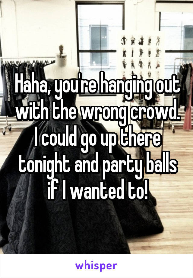 Haha, you're hanging out with the wrong crowd. I could go up there tonight and party balls if I wanted to!