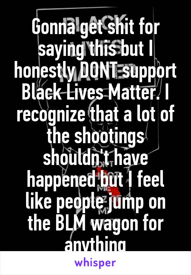 Gonna get shit for saying this but I honestly DONT support Black Lives Matter. I recognize that a lot of the shootings shouldn't have happened but I feel like people jump on the BLM wagon for anything