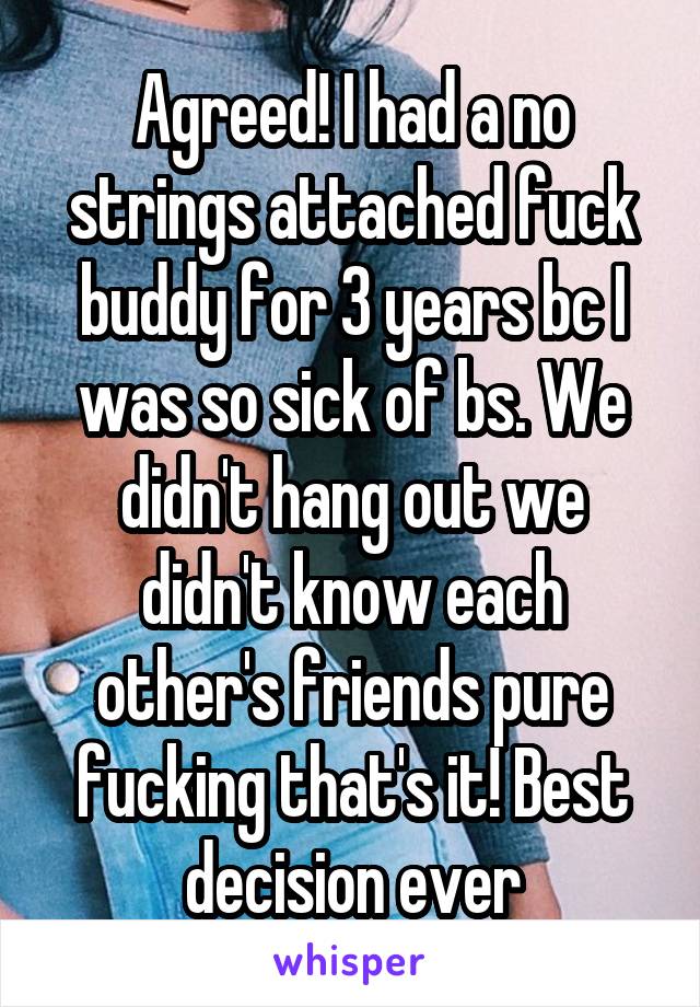 Agreed! I had a no strings attached fuck buddy for 3 years bc I was so sick of bs. We didn't hang out we didn't know each other's friends pure fucking that's it! Best decision ever