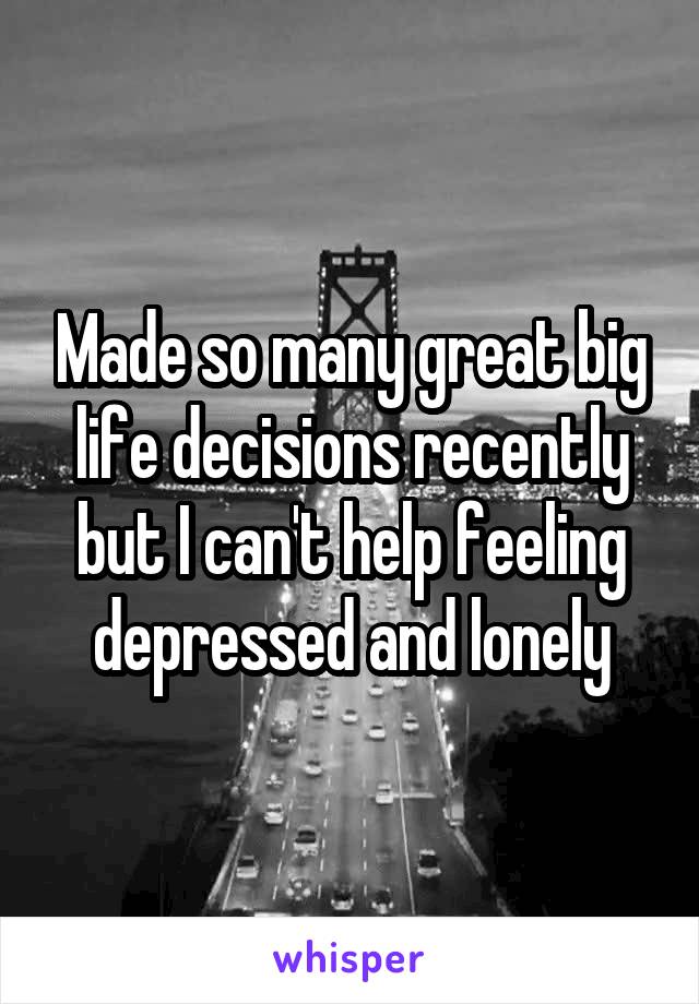 Made so many great big life decisions recently but I can't help feeling depressed and lonely