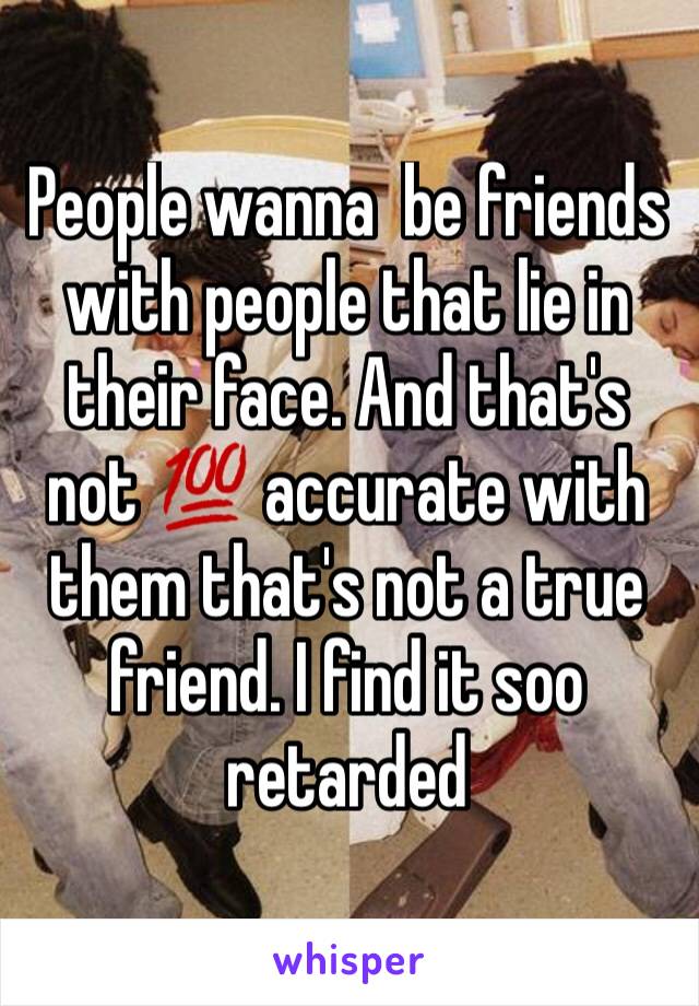 People wanna  be friends with people that lie in their face. And that's not 💯 accurate with them that's not a true friend. I find it soo retarded 