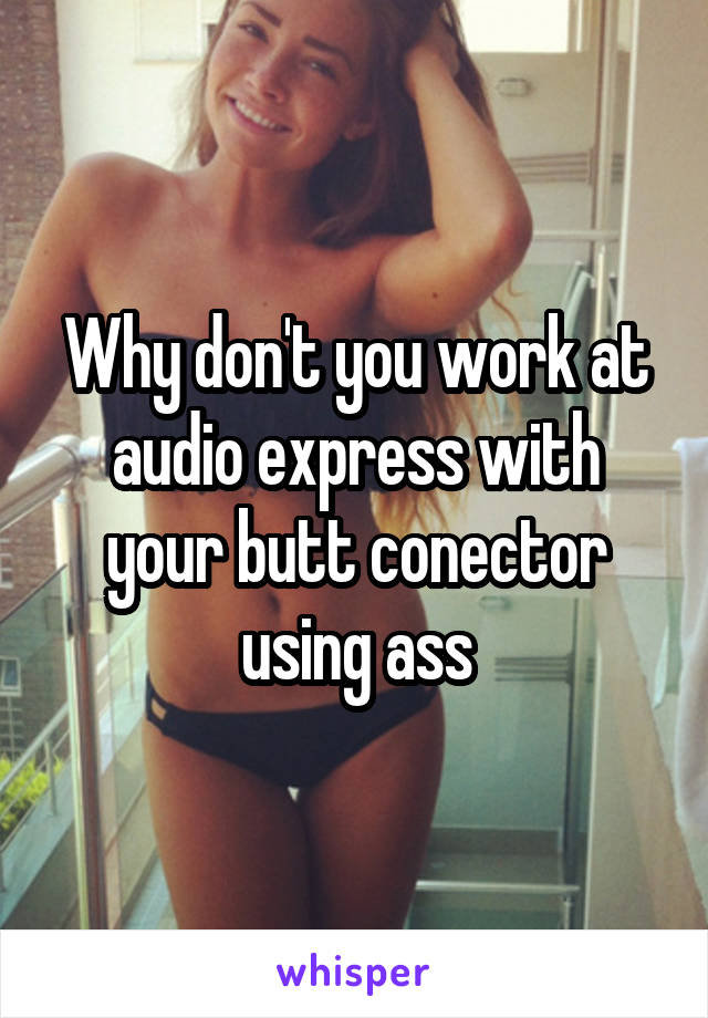 Why don't you work at audio express with your butt conector using ass