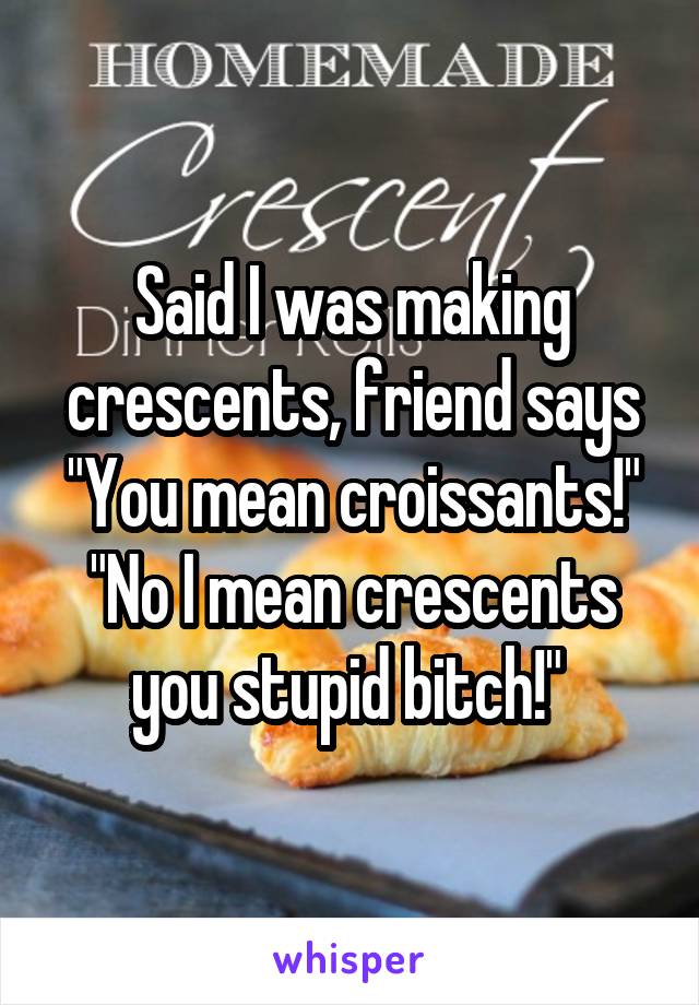 Said I was making crescents, friend says "You mean croissants!" "No I mean crescents you stupid bitch!" 