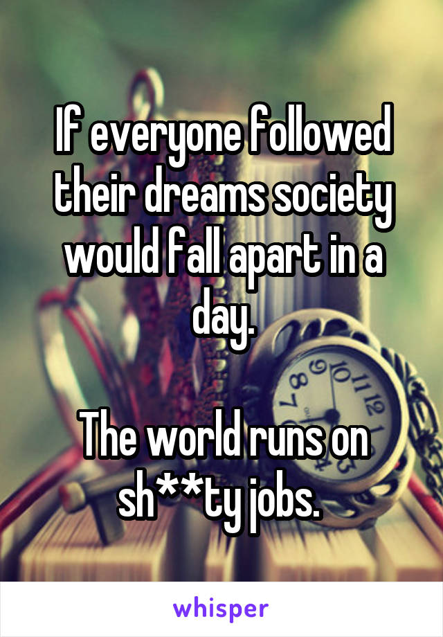 If everyone followed their dreams society would fall apart in a day.

The world runs on sh**ty jobs. 