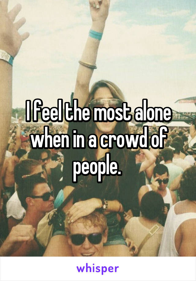 I feel the most alone when in a crowd of people. 