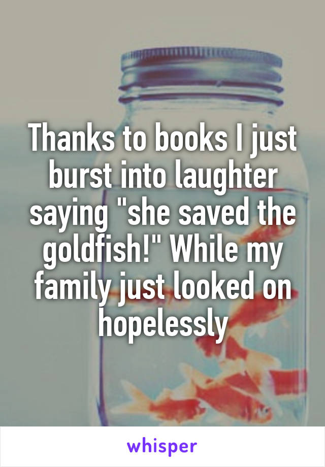 Thanks to books I just burst into laughter saying "she saved the goldfish!" While my family just looked on hopelessly