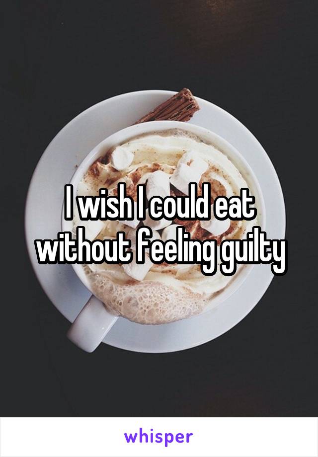 I wish I could eat without feeling guilty