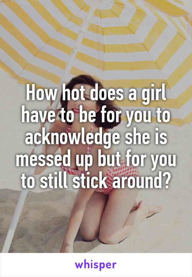 How hot does a girl have to be for you to acknowledge she is messed up but for you to still stick around?