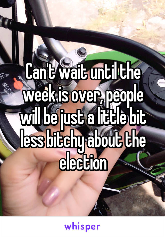 Can't wait until the week is over, people will be just a little bit less bitchy about the election