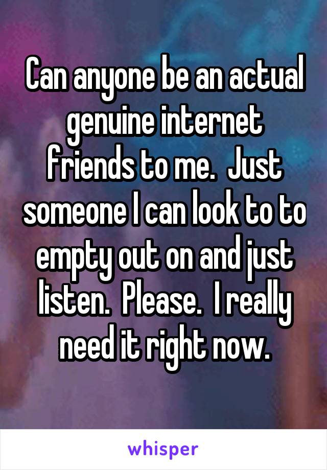 Can anyone be an actual genuine internet friends to me.  Just someone I can look to to empty out on and just listen.  Please.  I really need it right now.
