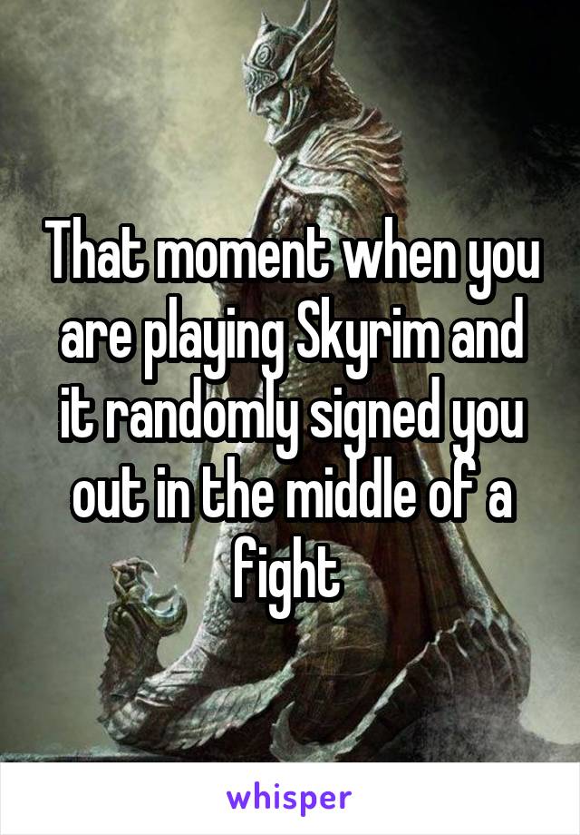 That moment when you are playing Skyrim and it randomly signed you out in the middle of a fight 