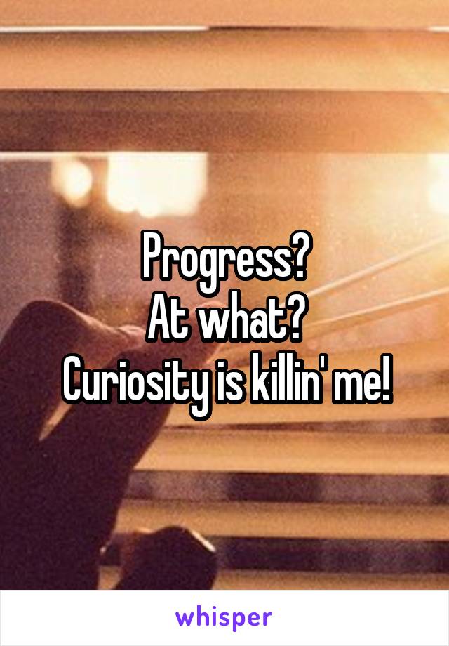 Progress?
At what?
Curiosity is killin' me!