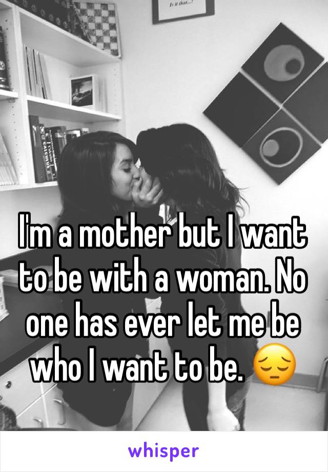 I'm a mother but I want to be with a woman. No one has ever let me be who I want to be. 😔