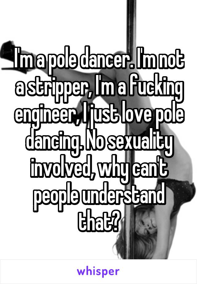 I'm a pole dancer. I'm not a stripper, I'm a fucking engineer, I just love pole dancing. No sexuality involved, why can't people understand that?
