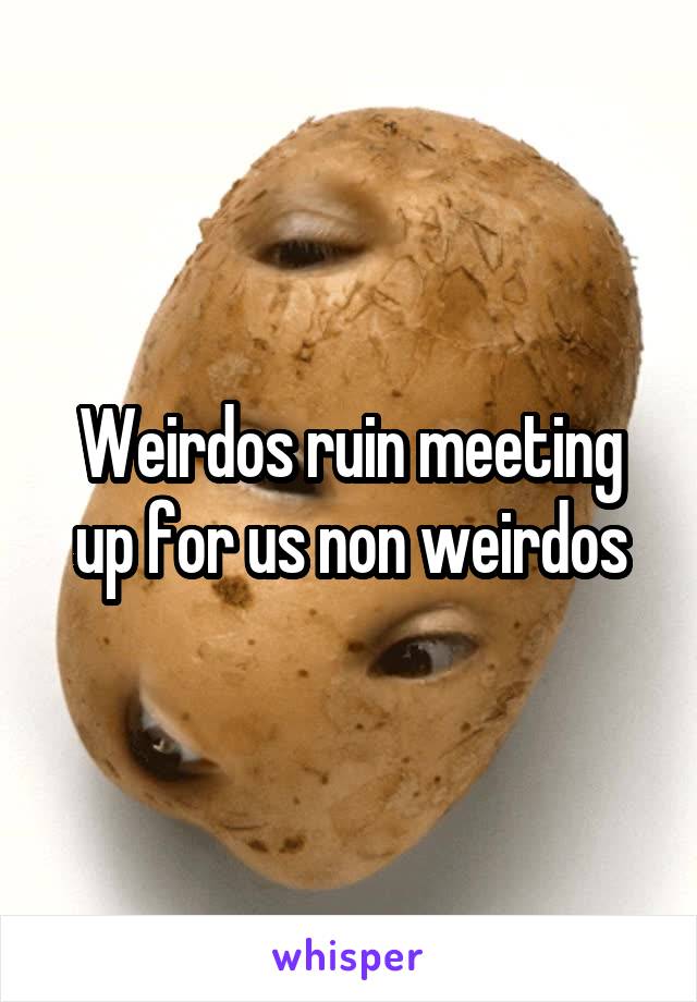 Weirdos ruin meeting up for us non weirdos